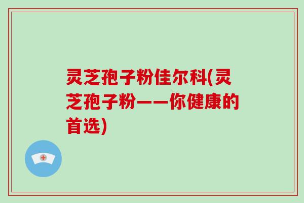 灵芝孢子粉佳尔科(灵芝孢子粉——你健康的首选)