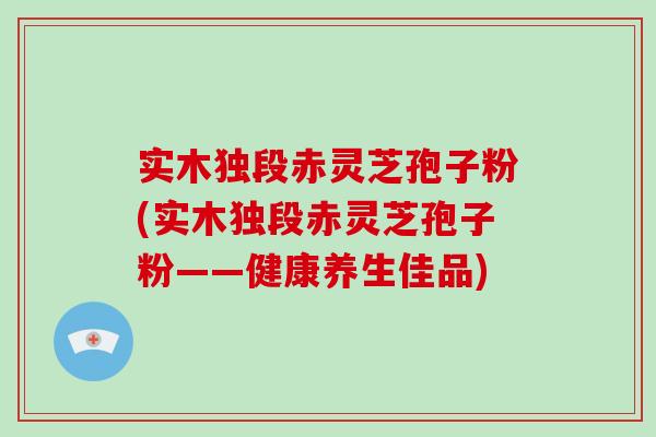 实木独段赤灵芝孢子粉(实木独段赤灵芝孢子粉——健康养生佳品)