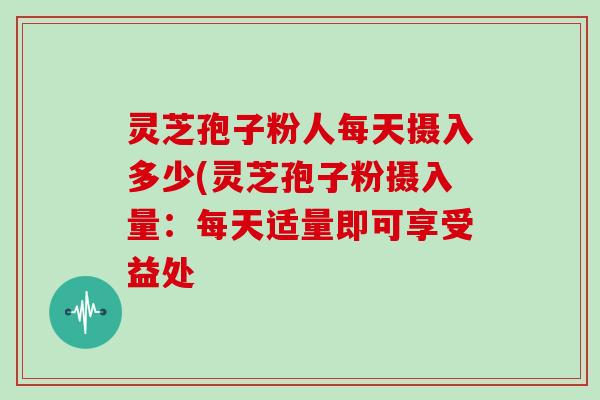 灵芝孢子粉人每天摄入多少(灵芝孢子粉摄入量：每天适量即可享受益处