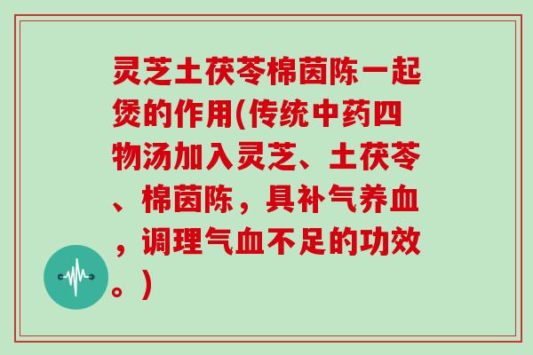 灵芝土茯苓棉茵陈一起煲的作用(传统四物汤加入灵芝、土茯苓、棉茵陈，具，调理气不足的功效。)