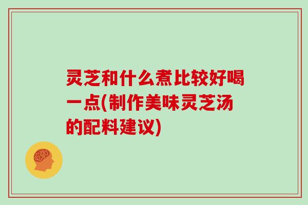 灵芝和什么煮比较好喝一点(制作美味灵芝汤的配料建议)