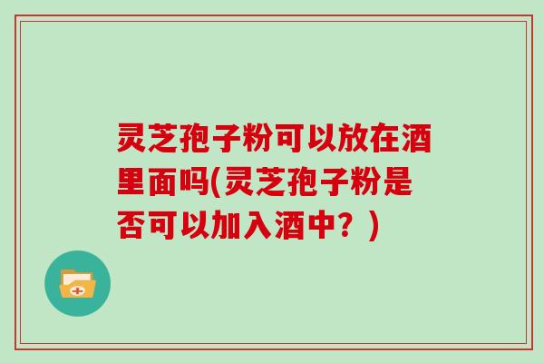 灵芝孢子粉可以放在酒里面吗(灵芝孢子粉是否可以加入酒中？)