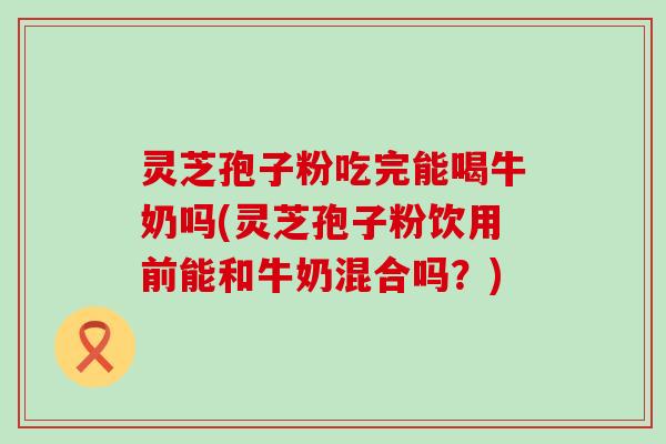 灵芝孢子粉吃完能喝牛奶吗(灵芝孢子粉饮用前能和牛奶混合吗？)