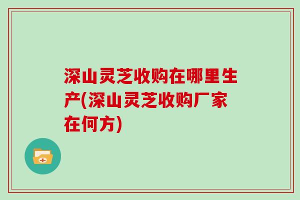 深山灵芝收购在哪里生产(深山灵芝收购厂家在何方)