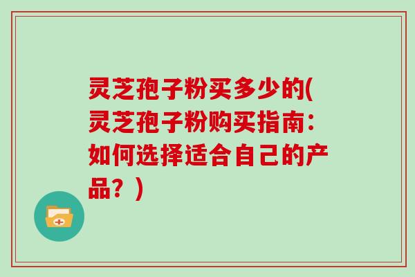 灵芝孢子粉买多少的(灵芝孢子粉购买指南：如何选择适合自己的产品？)