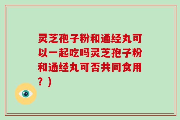 灵芝孢子粉和通经丸可以一起吃吗灵芝孢子粉和通经丸可否共同食用？)