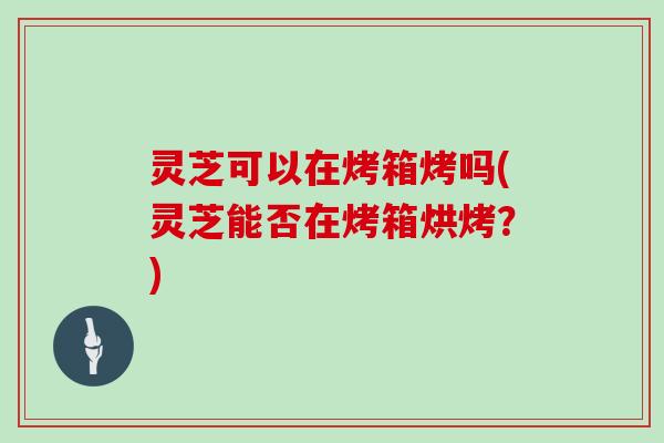 灵芝可以在烤箱烤吗(灵芝能否在烤箱烘烤？)