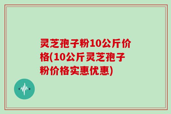 灵芝孢子粉10公斤价格(10公斤灵芝孢子粉价格实惠优惠)