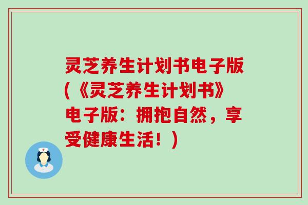 灵芝养生计划书电子版(《灵芝养生计划书》电子版：拥抱自然，享受健康生活！)