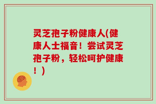 灵芝孢子粉健康人(健康人士福音！尝试灵芝孢子粉，轻松呵护健康！)