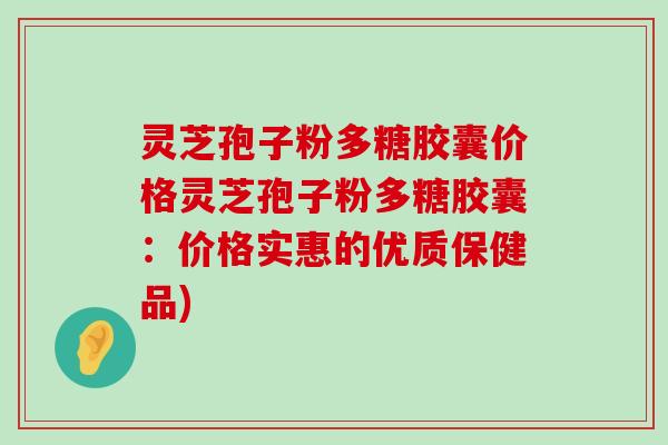 灵芝孢子粉多糖胶囊价格灵芝孢子粉多糖胶囊：价格实惠的优质保健品)