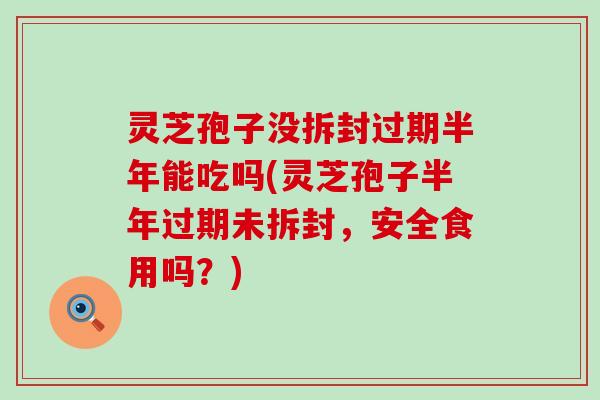 灵芝孢子没拆封过期半年能吃吗(灵芝孢子半年过期未拆封，安全食用吗？)