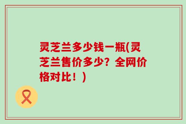 灵芝兰多少钱一瓶(灵芝兰售价多少？全网价格对比！)