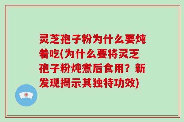 灵芝孢子粉为什么要炖着吃(为什么要将灵芝孢子粉炖煮后食用？新发现揭示其独特功效)