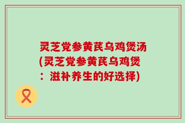 灵芝党参黄芪乌鸡煲汤(灵芝党参黄芪乌鸡煲：滋补养生的好选择)