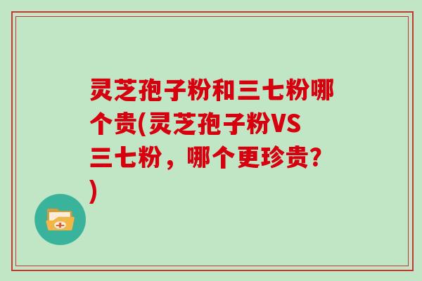 灵芝孢子粉和三七粉哪个贵(灵芝孢子粉VS三七粉，哪个更珍贵？)