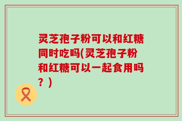 灵芝孢子粉可以和红糖同时吃吗(灵芝孢子粉和红糖可以一起食用吗？)