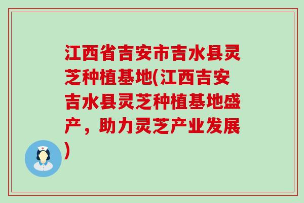 江西省吉安市吉水县灵芝种植基地(江西吉安吉水县灵芝种植基地盛产，助力灵芝产业发展)