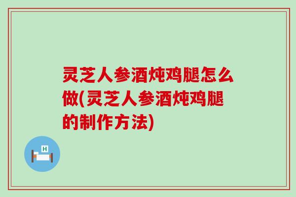 灵芝人参酒炖鸡腿怎么做(灵芝人参酒炖鸡腿的制作方法)