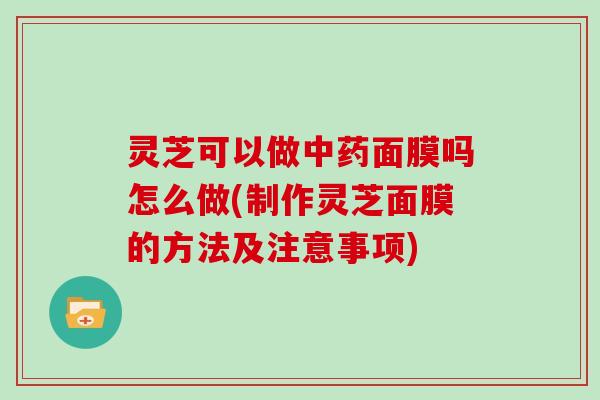 灵芝可以做面膜吗怎么做(制作灵芝面膜的方法及注意事项)