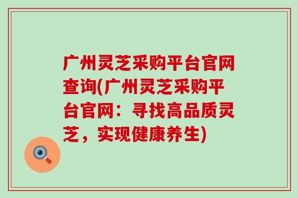 广州灵芝采购平台官网查询(广州灵芝采购平台官网：寻找高品质灵芝，实现健康养生)