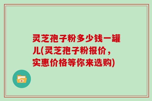 灵芝孢子粉多少钱一罐儿(灵芝孢子粉报价，实惠价格等你来选购)