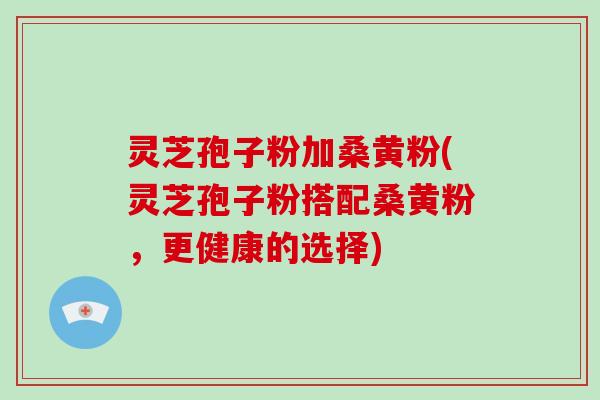 灵芝孢子粉加桑黄粉(灵芝孢子粉搭配桑黄粉，更健康的选择)