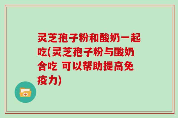 灵芝孢子粉和酸奶一起吃(灵芝孢子粉与酸奶合吃 可以帮助提高免疫力)