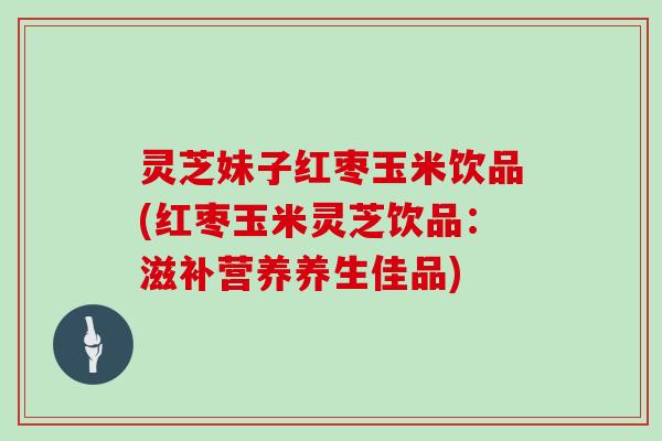 灵芝妹子红枣玉米饮品(红枣玉米灵芝饮品：滋补营养养生佳品)