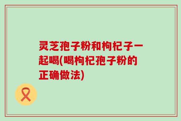 灵芝孢子粉和枸杞子一起喝(喝枸杞孢子粉的正确做法)