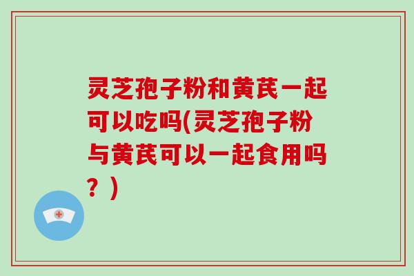 灵芝孢子粉和黄芪一起可以吃吗(灵芝孢子粉与黄芪可以一起食用吗？)