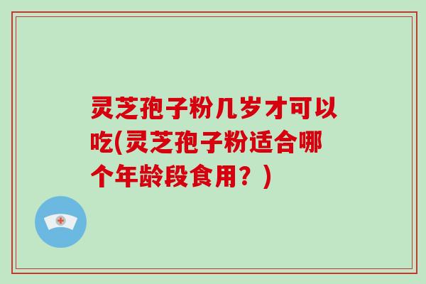 灵芝孢子粉几岁才可以吃(灵芝孢子粉适合哪个年龄段食用？)