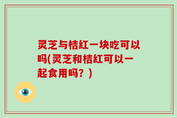 灵芝与桔红一块吃可以吗(灵芝和桔红可以一起食用吗？)