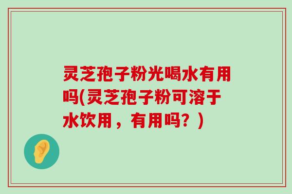 灵芝孢子粉光喝水有用吗(灵芝孢子粉可溶于水饮用，有用吗？)