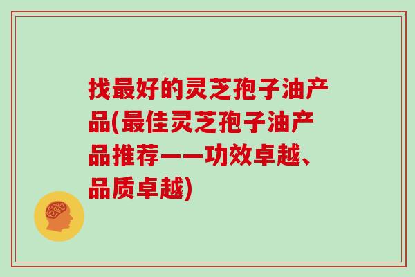 找好的灵芝孢子油产品(佳灵芝孢子油产品推荐——功效卓越、品质卓越)