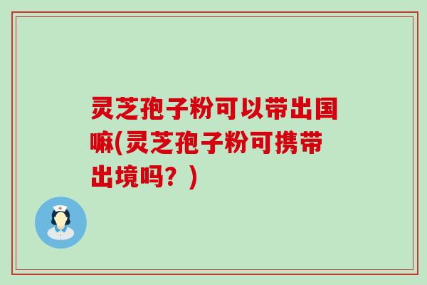 灵芝孢子粉可以带出国嘛(灵芝孢子粉可携带出境吗？)