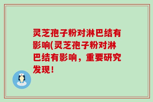 灵芝孢子粉对淋巴结有影响(灵芝孢子粉对淋巴结有影响，重要研究发现！