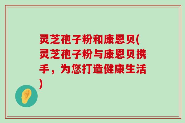 灵芝孢子粉和康恩贝(灵芝孢子粉与康恩贝携手，为您打造健康生活)