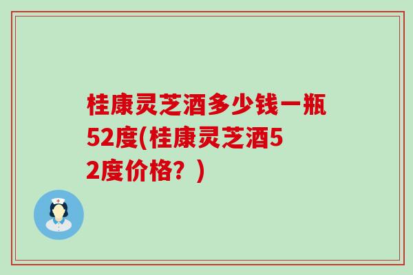 桂康灵芝酒多少钱一瓶52度(桂康灵芝酒52度价格？)