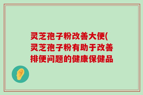 灵芝孢子粉改善大便(灵芝孢子粉有助于改善排便问题的健康保健品