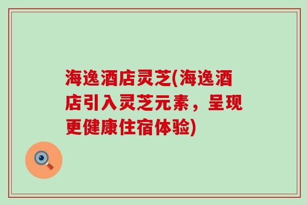 海逸酒店灵芝(海逸酒店引入灵芝元素，呈现更健康住宿体验)