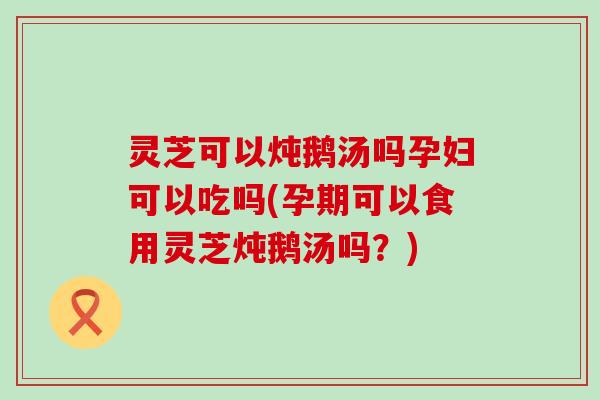 灵芝可以炖鹅汤吗孕妇可以吃吗(孕期可以食用灵芝炖鹅汤吗？)