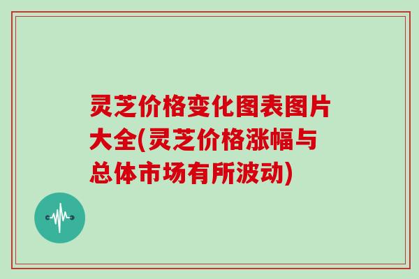 灵芝价格变化图表图片大全(灵芝价格涨幅与总体市场有所波动)