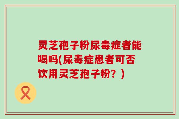 灵芝孢子粉尿毒症者能喝吗(尿毒症患者可否饮用灵芝孢子粉？)