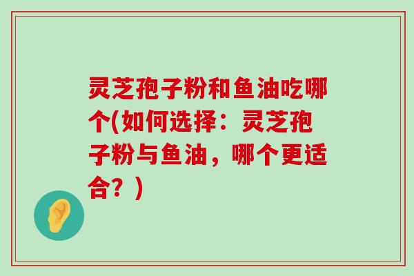 灵芝孢子粉和鱼油吃哪个(如何选择：灵芝孢子粉与鱼油，哪个更适合？)