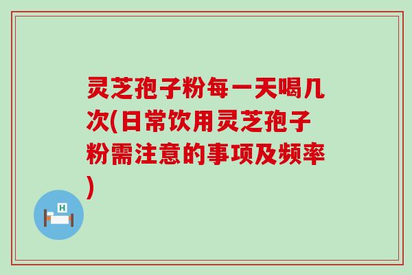 灵芝孢子粉每一天喝几次(日常饮用灵芝孢子粉需注意的事项及频率)