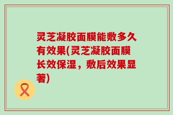 灵芝凝胶面膜能敷多久有效果(灵芝凝胶面膜长效保湿，敷后效果显著)