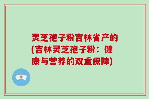 灵芝孢子粉吉林省产的(吉林灵芝孢子粉：健康与营养的双重保障)