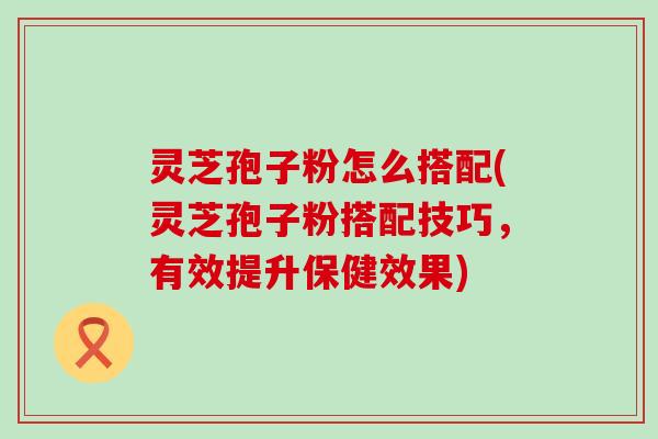 灵芝孢子粉怎么搭配(灵芝孢子粉搭配技巧，有效提升保健效果)