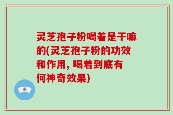 灵芝孢子粉喝着是干嘛的(灵芝孢子粉的功效和作用, 喝着到底有何神奇效果)